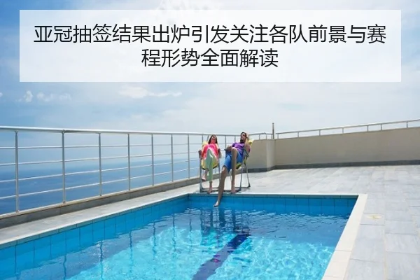 亚冠抽签结果出炉引发关注各队前景与赛程形势全面解读