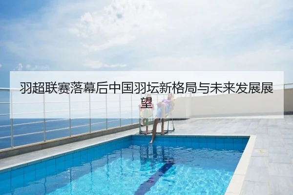 羽超联赛落幕后中国羽坛新格局与未来发展展望