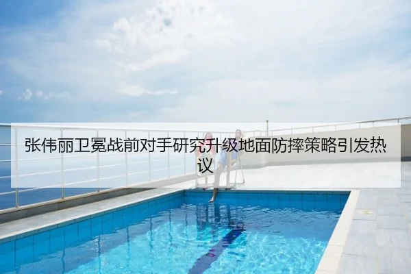 张伟丽卫冕战前对手研究升级地面防摔策略引发热议