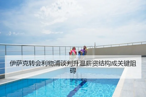 伊萨克转会利物浦谈判升温薪资结构成关键阻碍