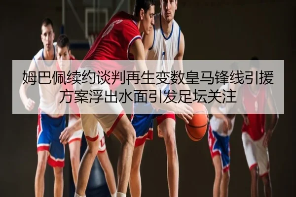 姆巴佩续约谈判再生变数皇马锋线引援方案浮出水面引发足坛关注