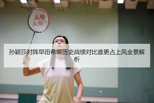 孙颖莎对阵早田希娜历史战绩对比谁更占上风全景解析