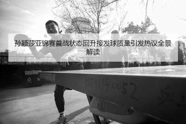 孙颖莎亚锦赛首战状态回升接发球质量引发热议全景解读