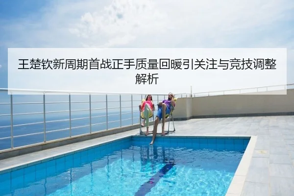 王楚钦新周期首战正手质量回暖引关注与竞技调整解析