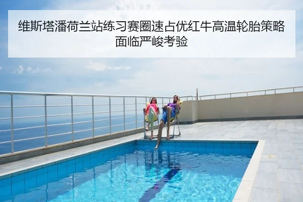 维斯塔潘荷兰站练习赛圈速占优红牛高温轮胎策略面临严峻考验