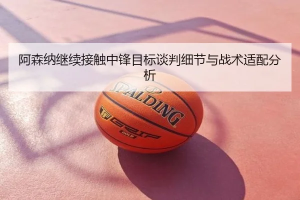 阿森纳继续接触中锋目标谈判细节与战术适配分析