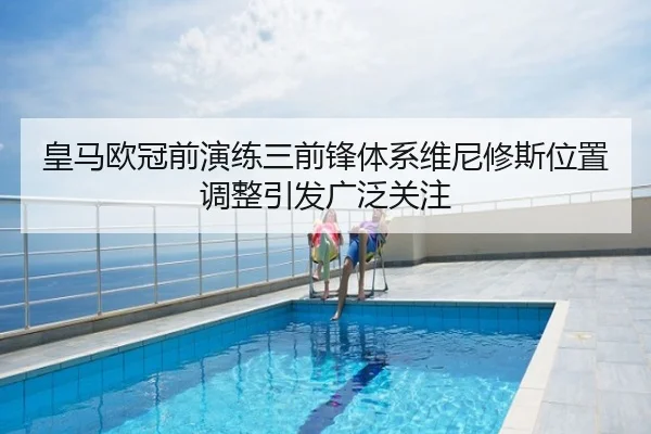 皇马欧冠前演练三前锋体系维尼修斯位置调整引发广泛关注