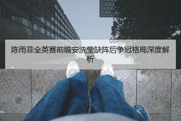 陈雨菲全英赛前瞻安洗莹缺阵后争冠格局深度解析